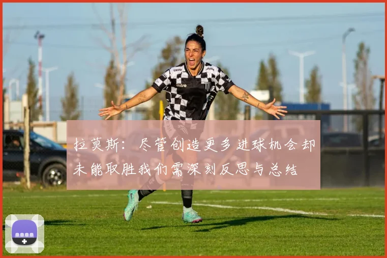 拉莫斯：尽管创造更多进球机会却未能取胜我们需深刻反思与总结