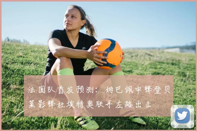 法国队首发预测：姆巴佩中锋登贝莱影锋杜埃特奥联手左路出击