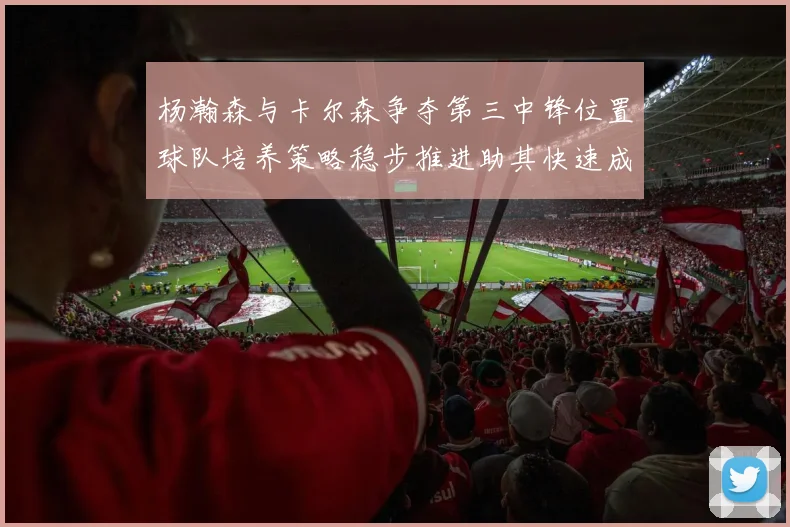 杨瀚森与卡尔森争夺第三中锋位置球队培养策略稳步推进助其快速成长