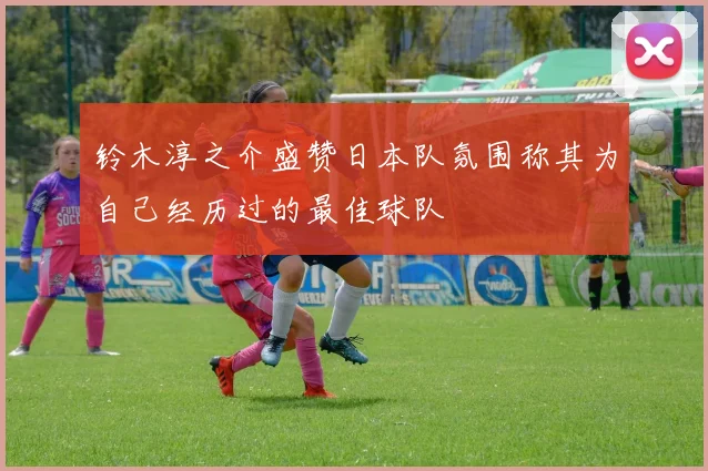 铃木淳之介盛赞日本队氛围称其为自己经历过的最佳球队