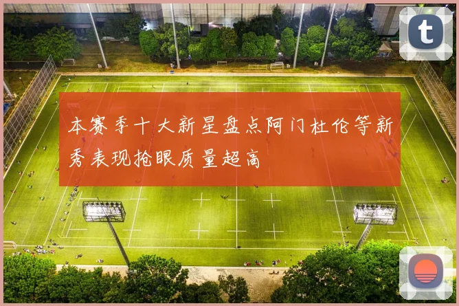 本赛季十大新星盘点阿门杜伦等新秀表现抢眼质量超高