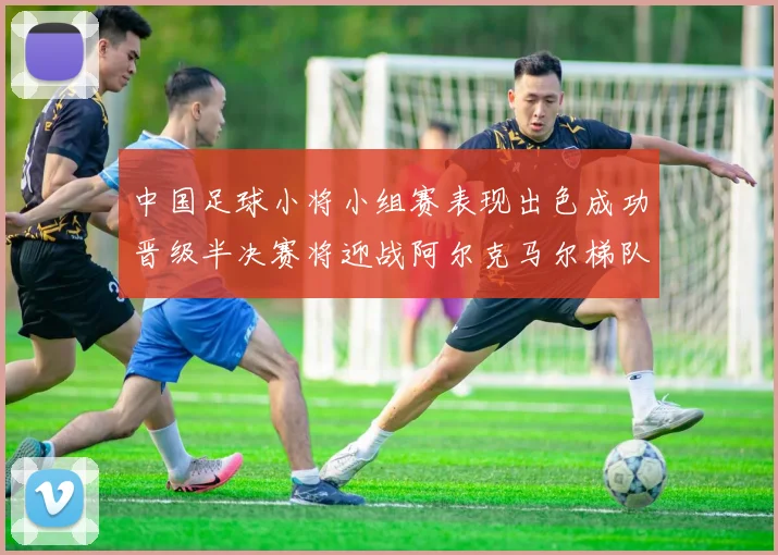 中国足球小将小组赛表现出色成功晋级半决赛将迎战阿尔克马尔梯队