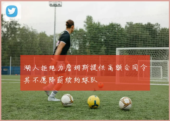 湖人拒绝为詹姆斯提供高额合同令其不愿降薪续约球队